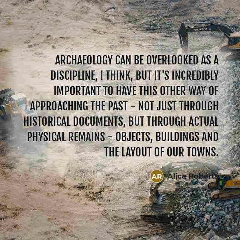 “Archaeology can be overlooked as a discipline, I think, but it's incredibly important to have this other way of approaching the past - not just through historical documents, but through actual physical remains - objects, buildings and the layout of our towns.” quote by Alice Roberts