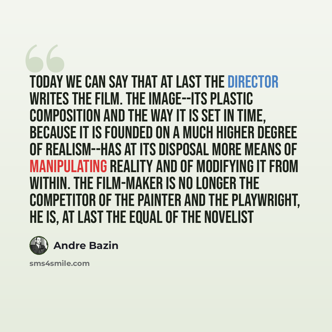 “Today we can say that at last the director writes the film. The image--its plastic composition and the way it is set in time, because it is founded on a much higher degree of realism--has at its disposal more means of manipulating reality and of modifying it from within. The film-maker is no…” quote by Andre Bazin