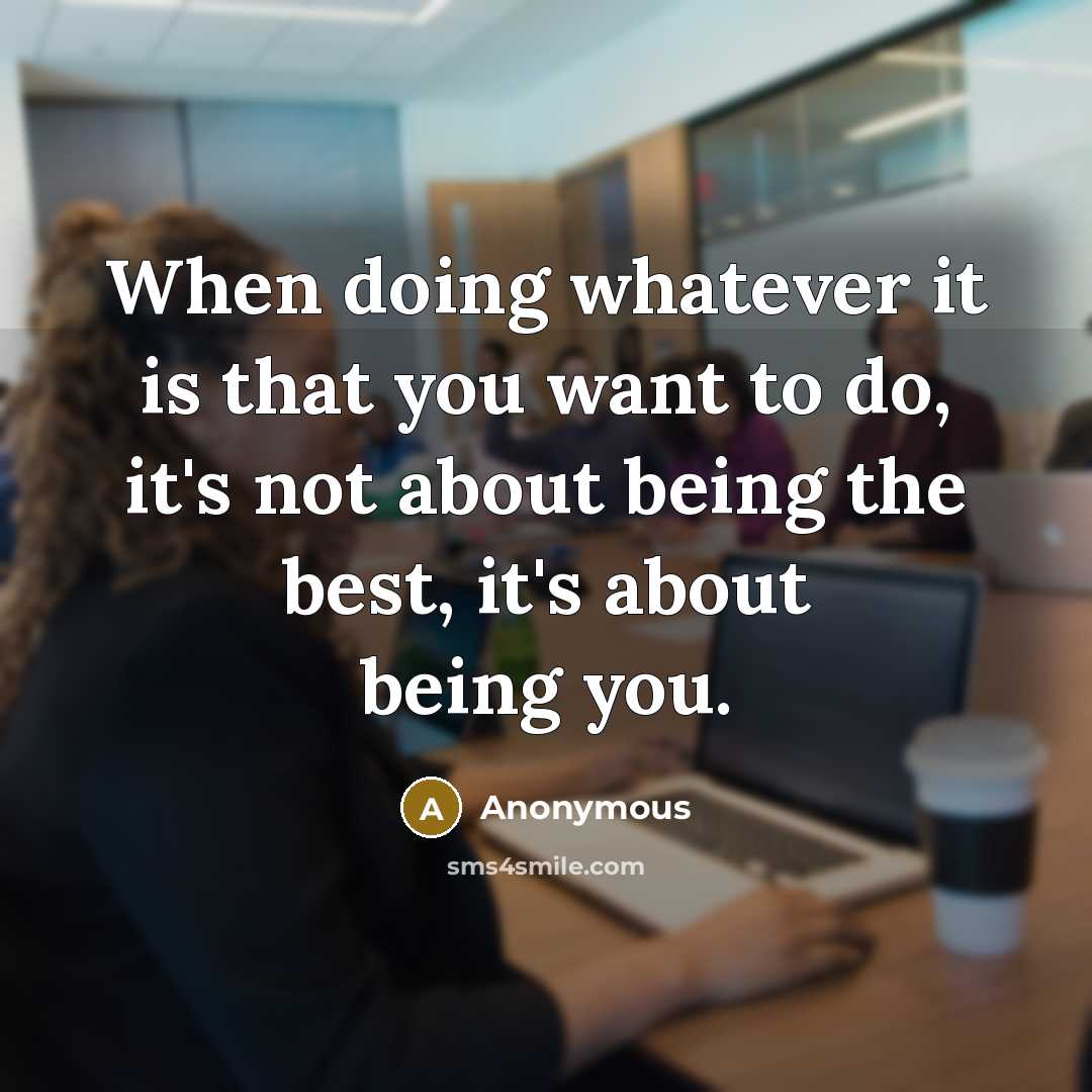 “When doing whatever it is that you want to do, it's not about being the best, it's about being you.” quote by Anonymous