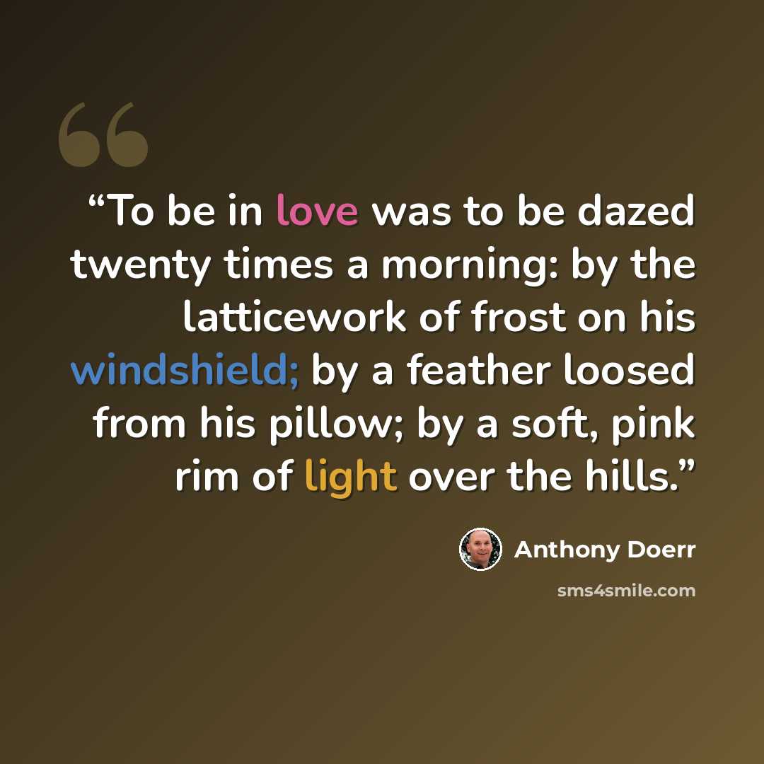 “To be in love was to be dazed twenty times a morning: by the latticework of frost on his windshield; by a feather loosed from his pillow; by a soft, pink rim of light over the hills.” quote by Anthony Doerr