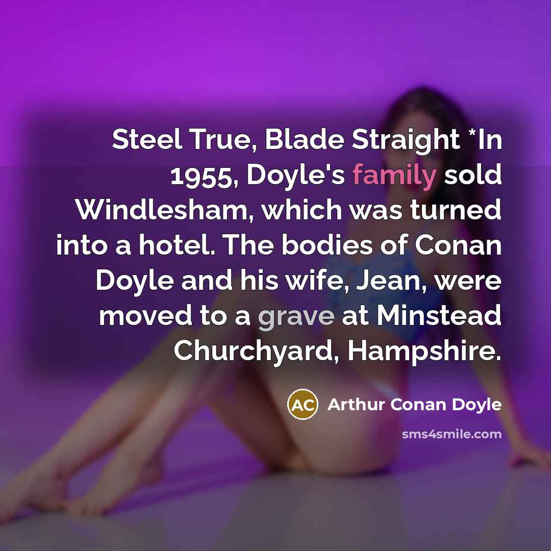 “Steel True, Blade Straight *In 1955, Doyle's family sold Windlesham, which was turned into a hotel. The bodies of Conan Doyle and his wife, Jean, were moved to a grave at Minstead Churchyard, Hampshire.” quote by Arthur Conan Doyle