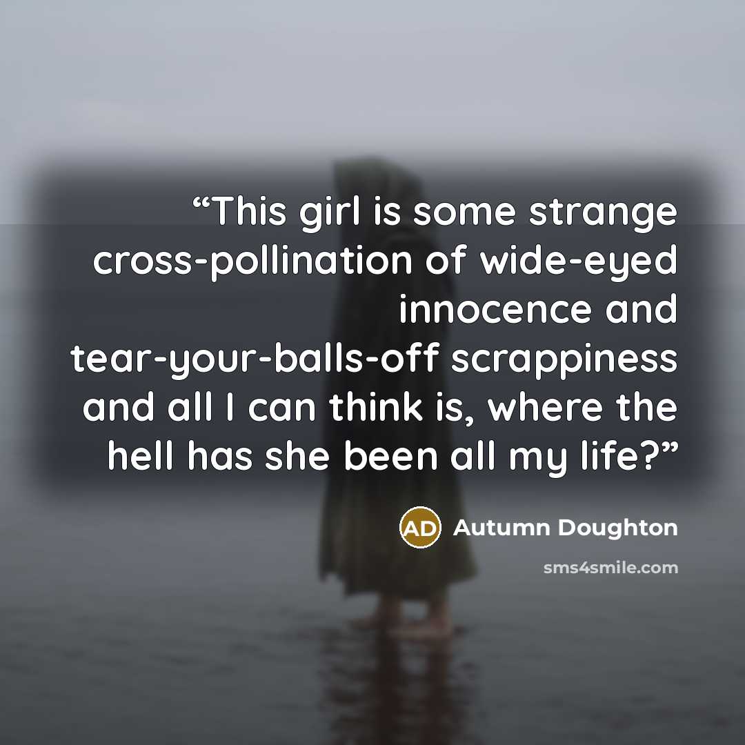“This girl is some strange cross-pollination of wide-eyed innocence and tear-your-balls-off scrappiness and all I can think is, where the hell has she been all my life?” quote by Autumn Doughton