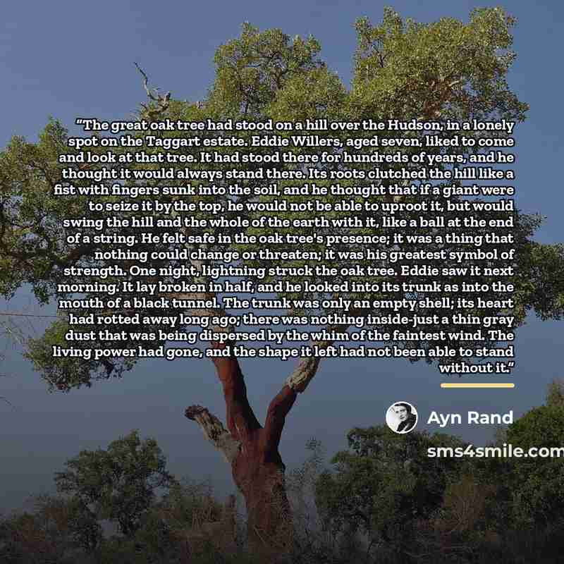 “The great oak tree had stood on a hill over the Hudson, in a lonely spot on the Taggart estate. Eddie Willers, aged seven, liked to come and look at that tree. It had stood there for hundreds of years, and he thought it would always stand there. Its roots clutched the hill like a fist with fingers…” quote by Ayn Rand