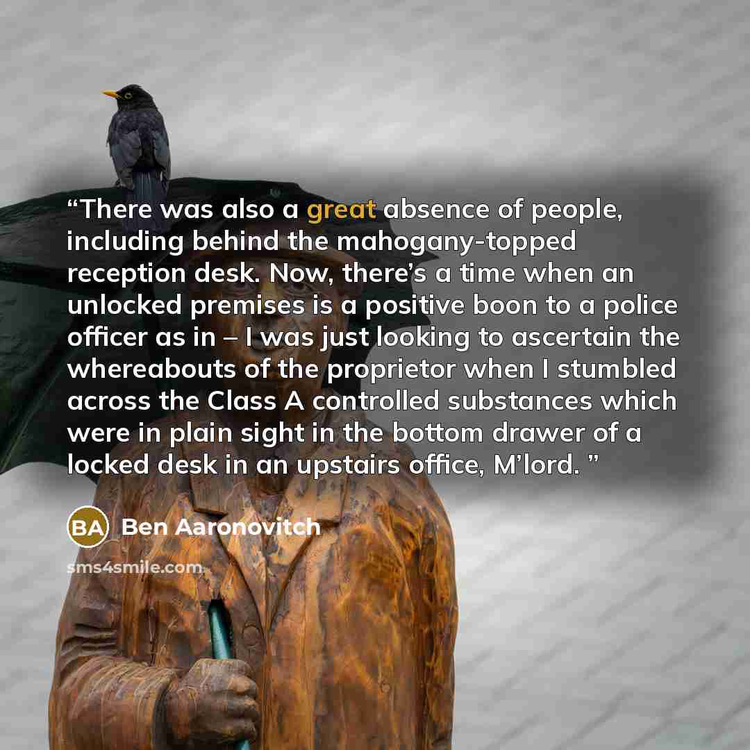 “There was also a great absence of people, including behind the mahogany-topped reception desk. Now, there’s a time when an unlocked premises is a positive boon to a police officer as in – I was just looking to ascertain the whereabouts of the proprietor when I stumbled across the Class A…” quote by Ben Aaronovitch