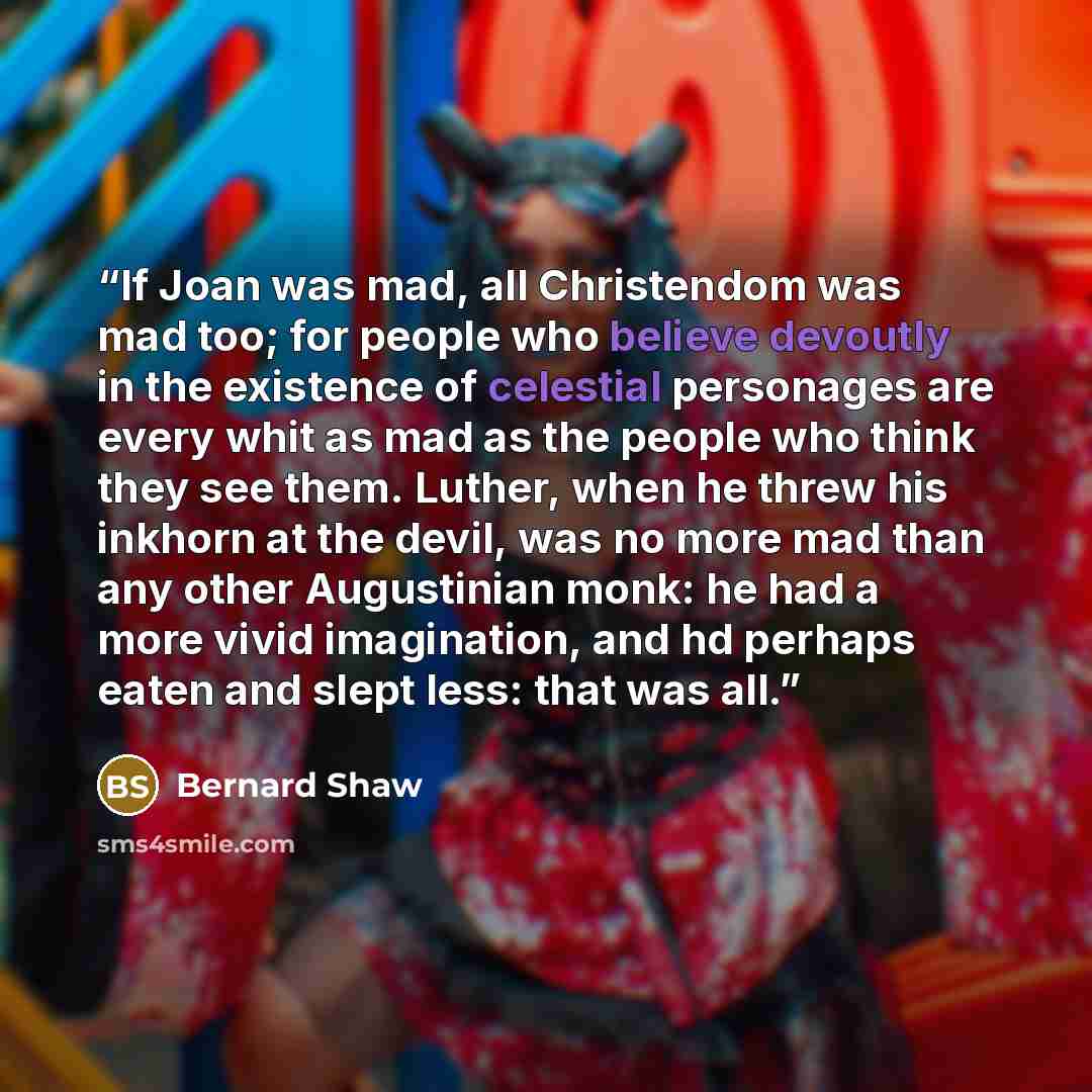 “If Joan was mad, all Christendom was mad too; for people who believe devoutly in the existence of celestial personages are every whit as mad as the people who think they see them. Luther, when he threw his inkhorn at the devil, was no more mad than any other Augustinian monk: he had a more vivid…” quote by Bernard Shaw