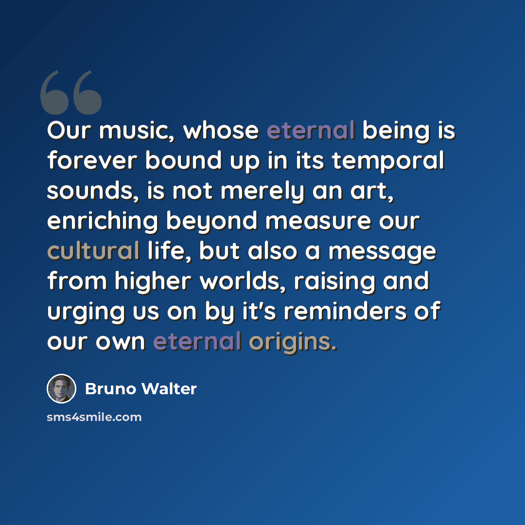 “Our music, whose eternal being is forever bound up in its temporal sounds, is not merely an art, enriching beyond measure our cultural life, but also a message from higher worlds, raising and urging us on by it's reminders of our own eternal origins.” quote by Bruno Walter
