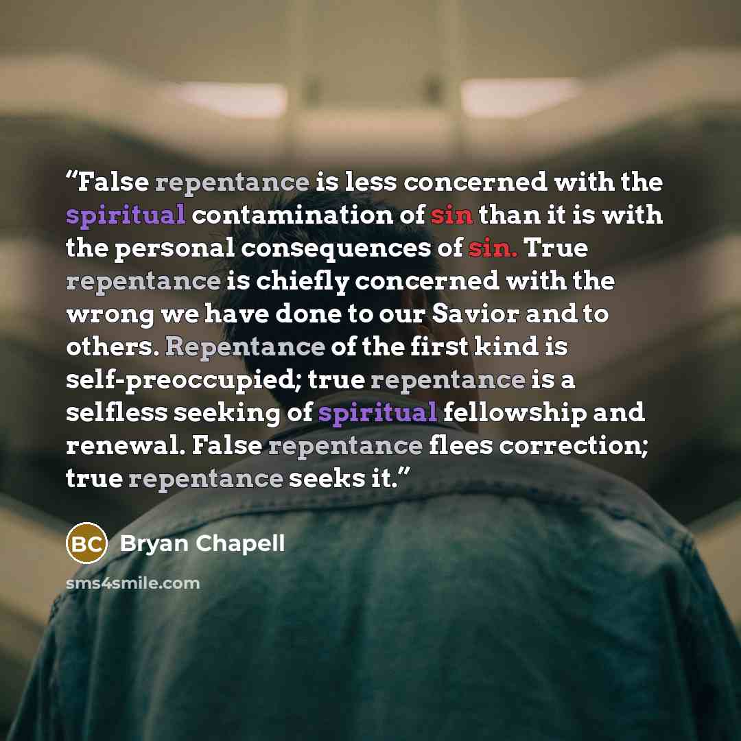 “False repentance is less concerned with the spiritual contamination of sin than it is with the personal consequences of sin. True repentance is chiefly concerned with the wrong we have done to our Savior and to others. Repentance of the first kind is self-preoccupied; true repentance is a selfless…” quote by Bryan Chapell
