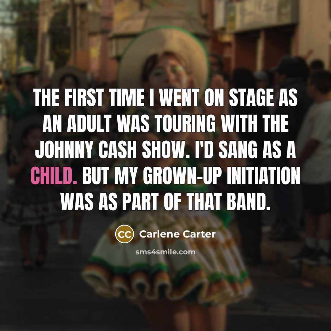 “The first time I went on stage as an adult was touring with the Johnny Cash Show. I'd sang as a child. But my grown-up initiation was as part of that band.” quote by Carlene Carter