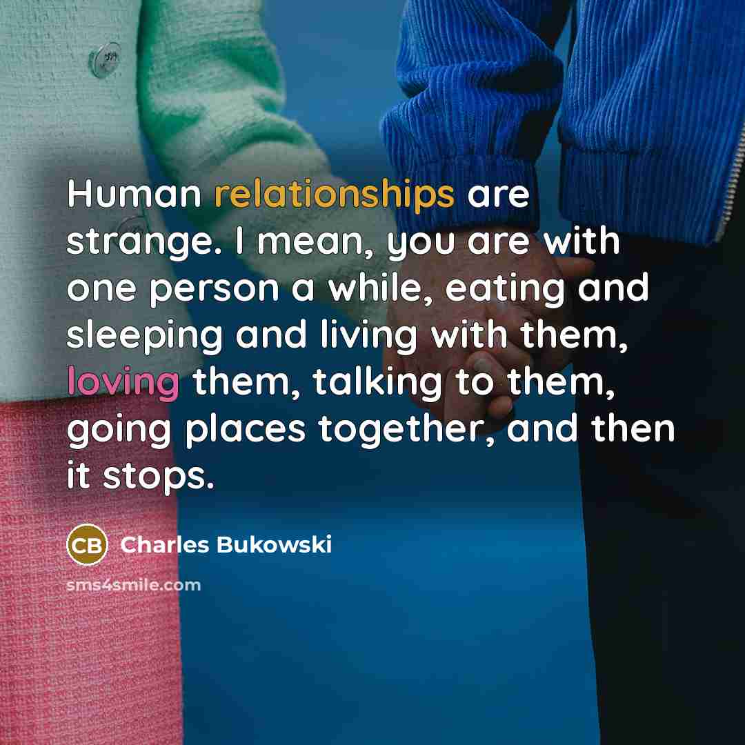 “Human relationships are strange. I mean, you are with one person a while, eating and sleeping and living with them, loving them, talking to them, going places together, and then it stops.” quote by Charles Bukowski