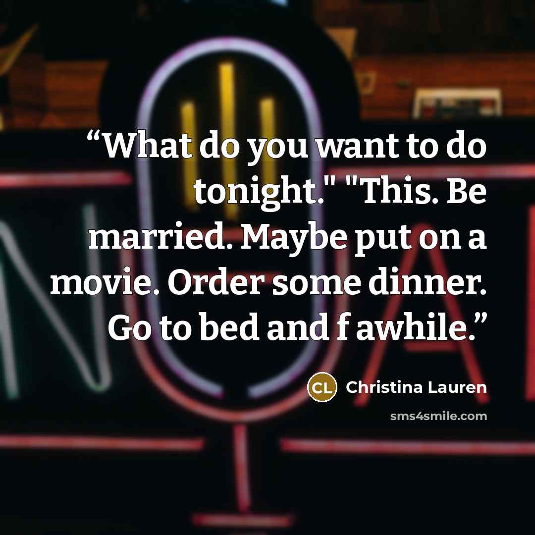 “What do you want to do tonight." "This. Be married. Maybe put on a movie. Order some dinner. Go to bed and f awhile.” quote by Christina Lauren