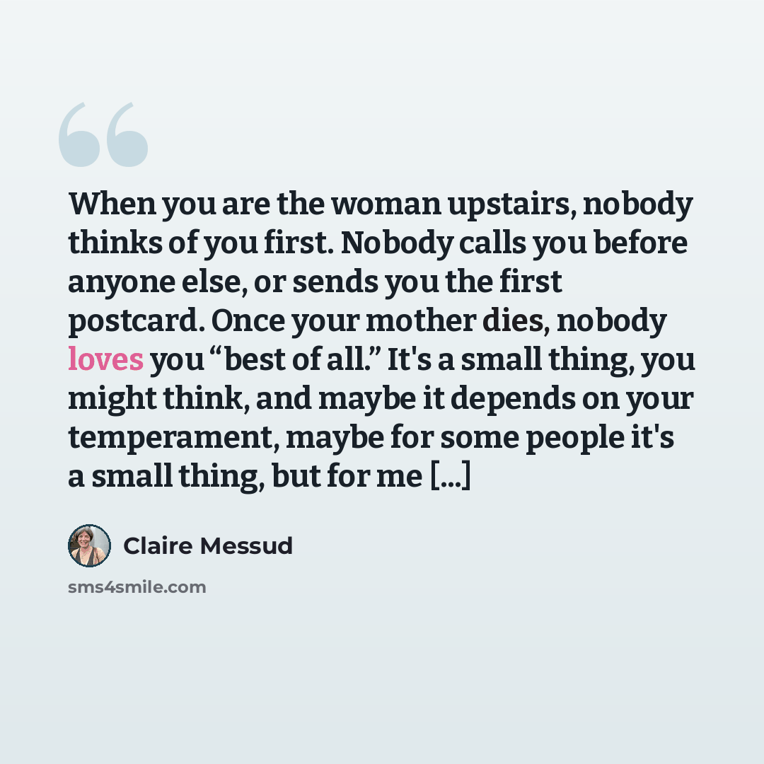 “When you are the woman upstairs, nobody thinks of you first. Nobody calls you before anyone else, or sends you the first postcard. Once your mother dies, nobody loves you “best of all.” It's a small thing, you might think, and maybe it depends on your temperament, maybe for some people it's a…” quote by Claire Messud