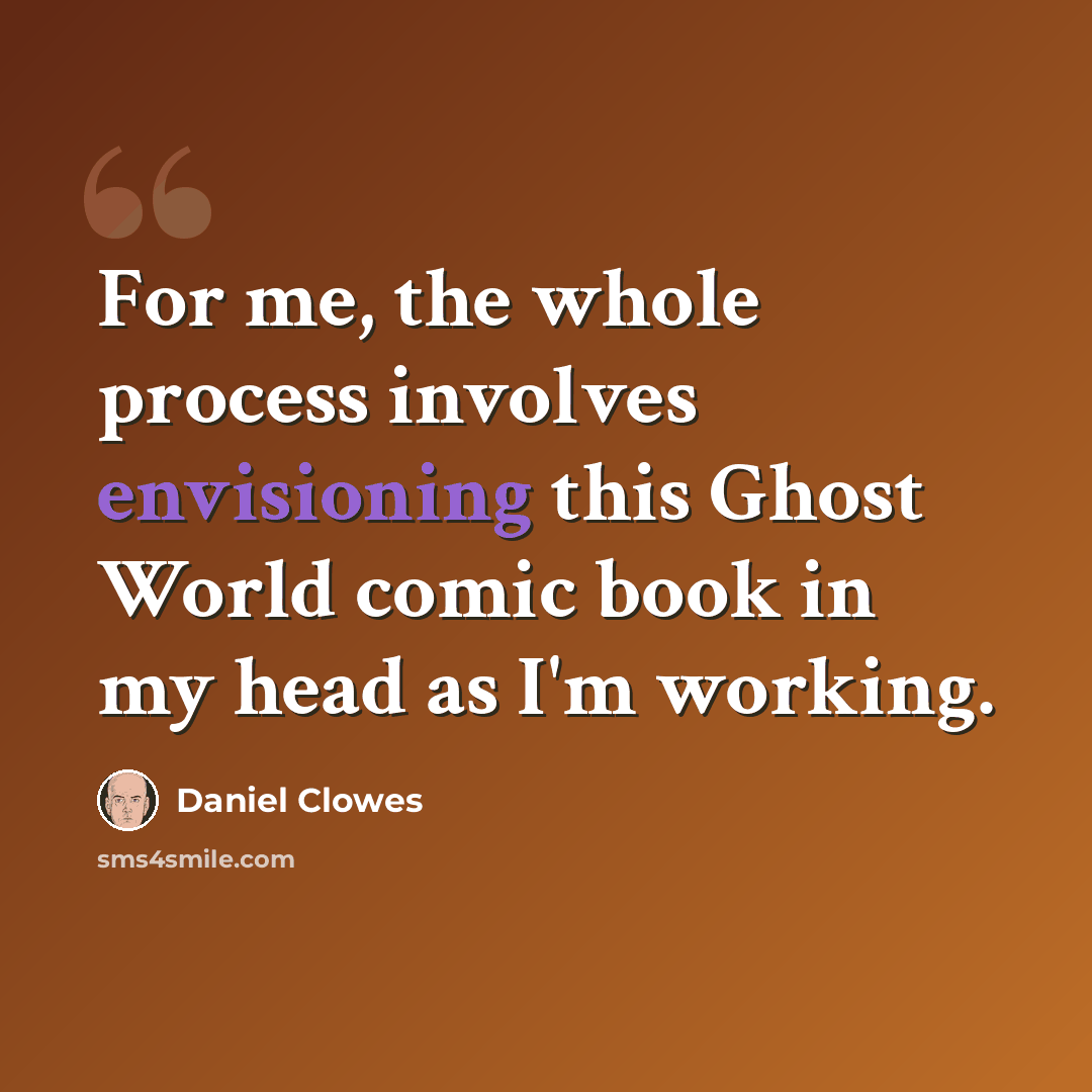 “For me, the whole process involves envisioning this Ghost World comic book in my head as I'm working.” quote by Daniel Clowes