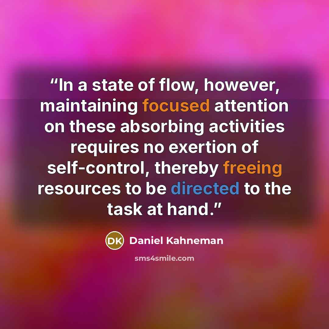 “In a state of flow, however, maintaining focused attention on these absorbing activities requires no exertion of self-control, thereby freeing resources to be directed to the task at hand.” quote by Daniel Kahneman