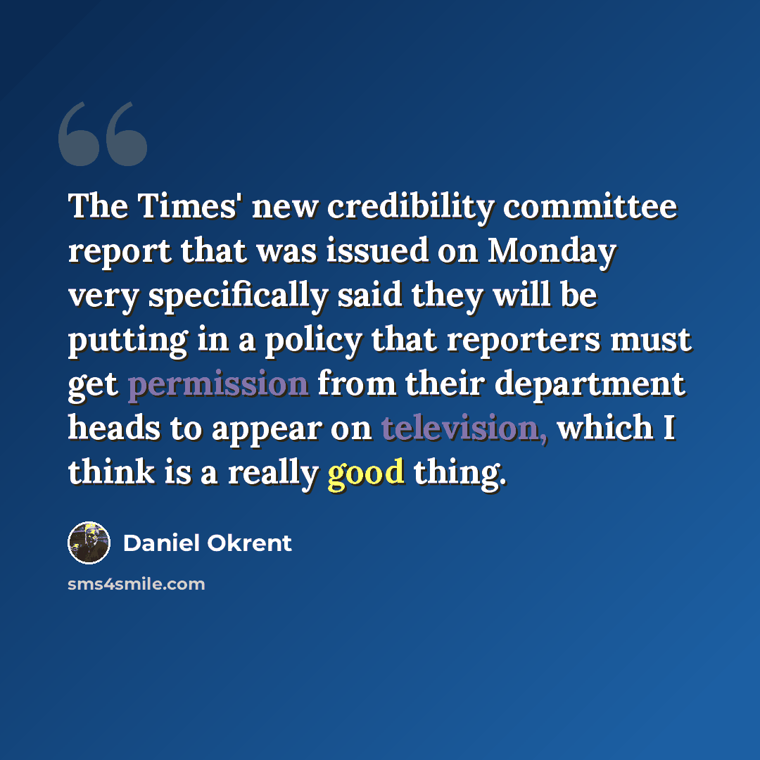 “The Times' new credibility committee report that was issued on Monday very specifically said they will be putting in a policy that reporters must get permission from their department heads to appear on television, which I think is a really good thing.” quote by Daniel Okrent