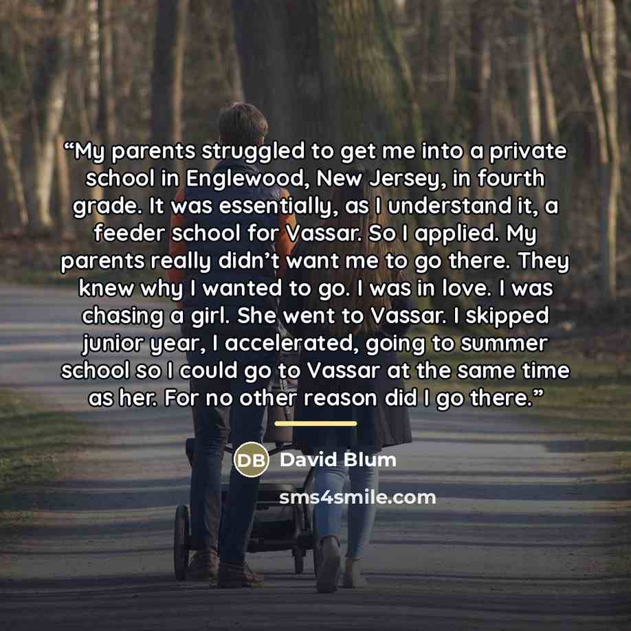 “My parents struggled to get me into a private school in Englewood, New Jersey, in fourth grade. It was essentially, as I understand it, a feeder school for Vassar. So I applied. My parents really didn’t want me to go there. They knew why I wanted to go. I was in love. I was chasing a girl. She…” quote by David Blum