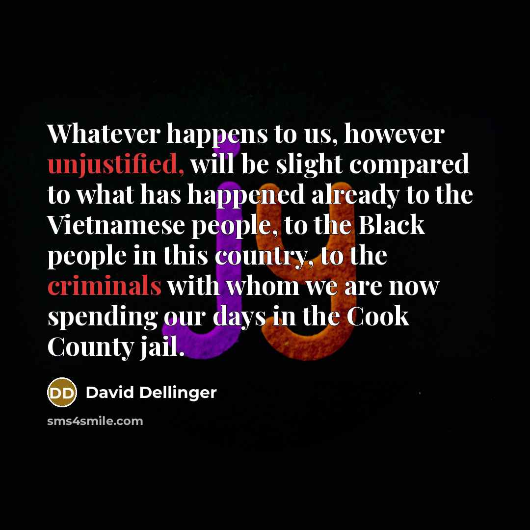 “Whatever happens to us, however unjustified, will be slight compared to what has happened already to the Vietnamese people, to the Black people in this country, to the criminals with whom we are now spending our days in the Cook County jail.” quote by David Dellinger