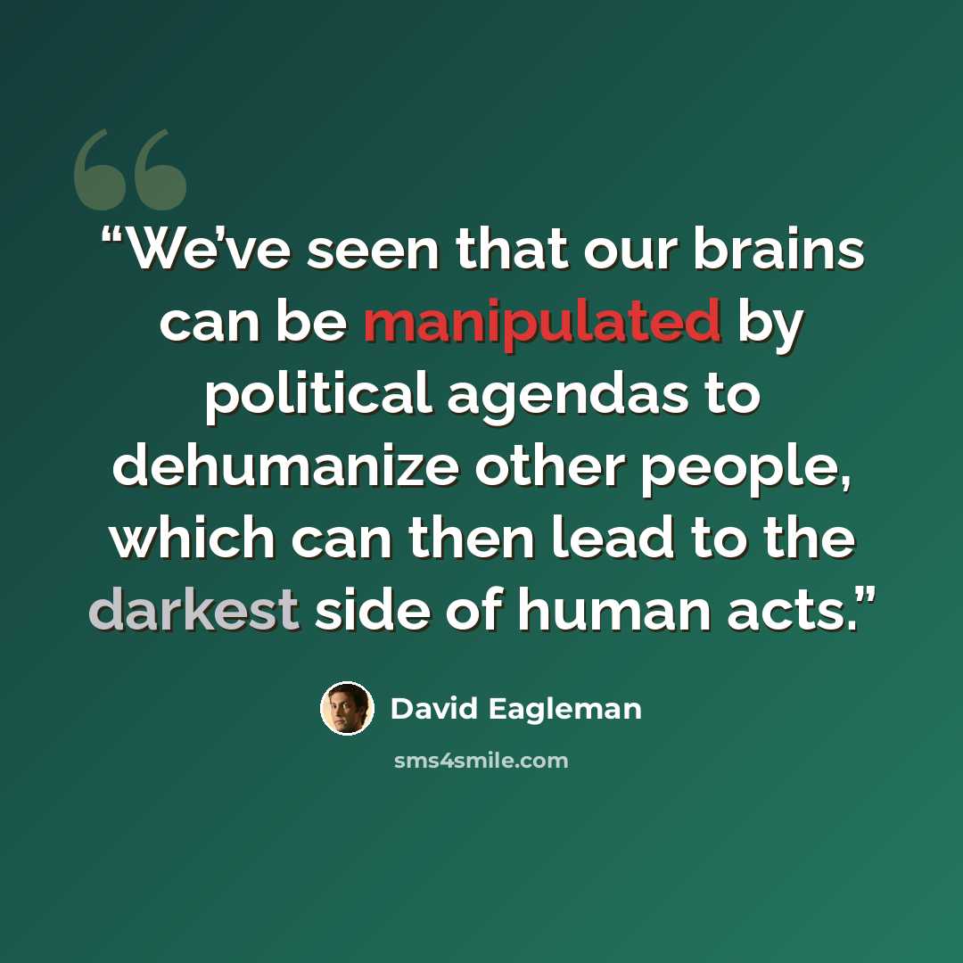“We’ve seen that our brains can be manipulated by political agendas to dehumanize other people, which can then lead to the darkest side of human acts.” quote by David Eagleman
