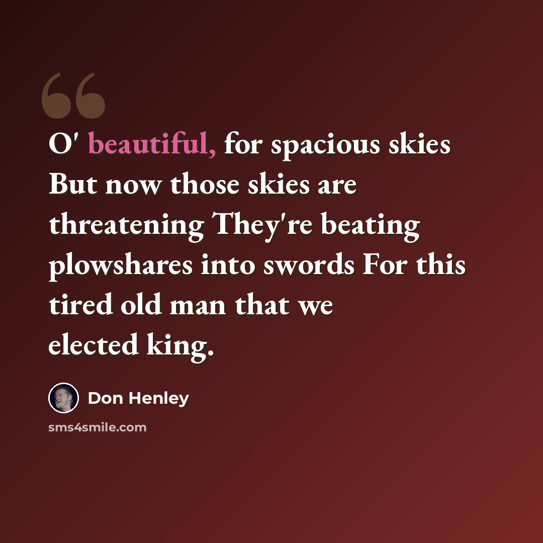 “O' beautiful, for spacious skies But now those skies are threatening They're beating plowshares into swords For this tired old man that we elected king.” quote by Don Henley