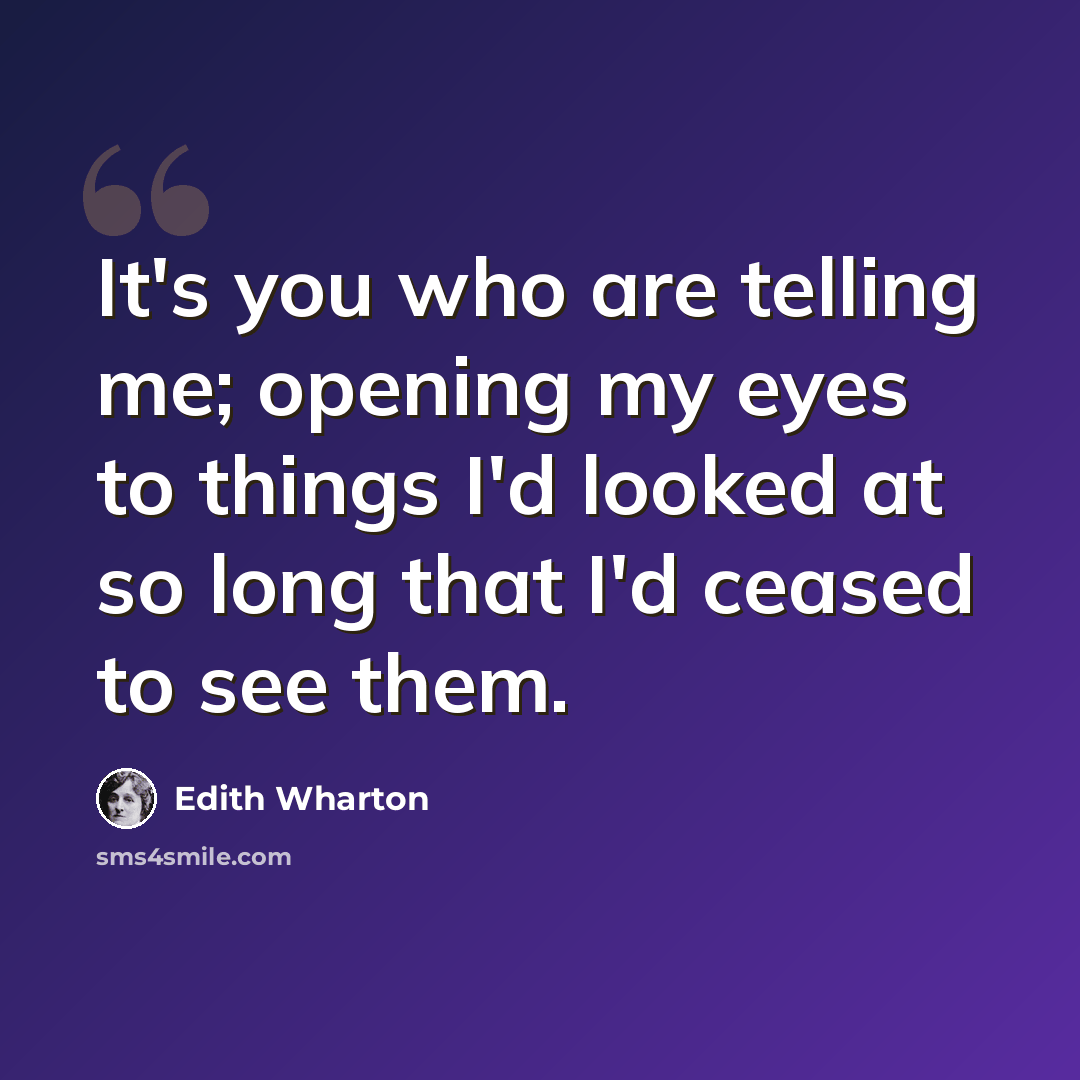 “It's you who are telling me; opening my eyes to things I'd looked at so long that I'd ceased to see them.” quote by Edith Wharton