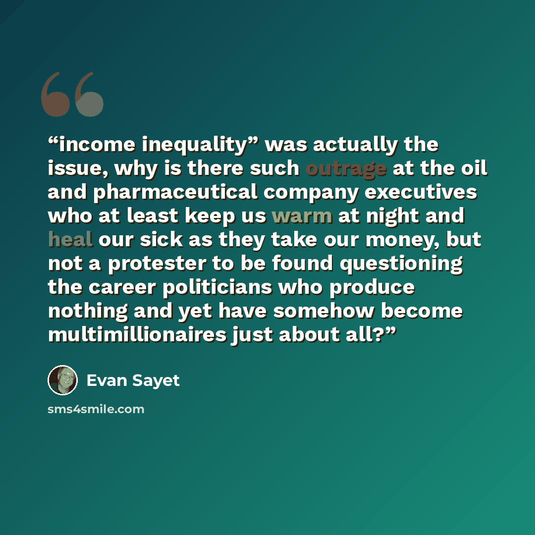 “income inequality” was actually the issue, why is there such outrage at the oil and pharmaceutical company executives who at least keep us warm at night and heal our sick as they take our money, but not a protester to be found questioning the career politicians who produce nothing and yet have…” quote by Evan Sayet
