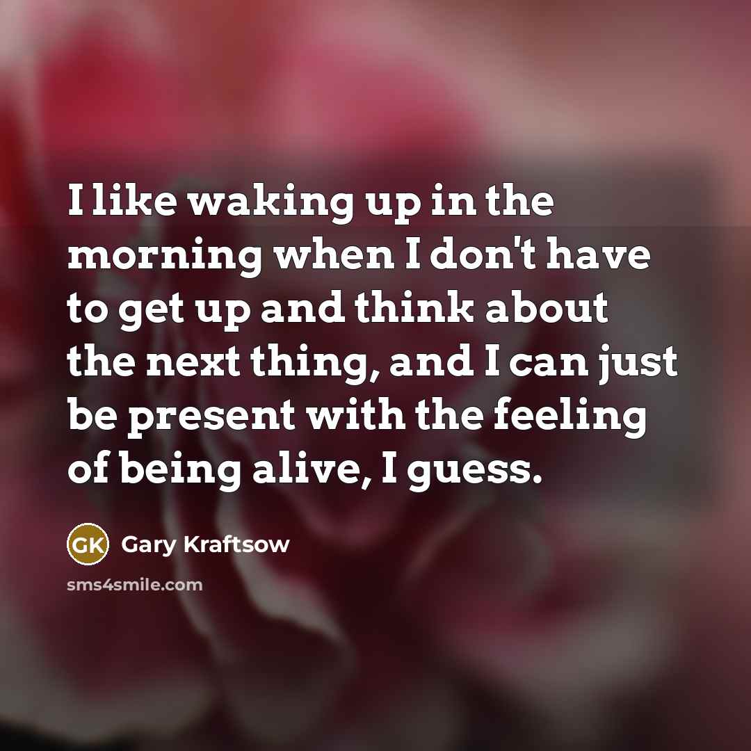“I like waking up in the morning when I don't have to get up and think about the next thing, and I can just be present with the feeling of being alive, I guess.” quote by Gary Kraftsow