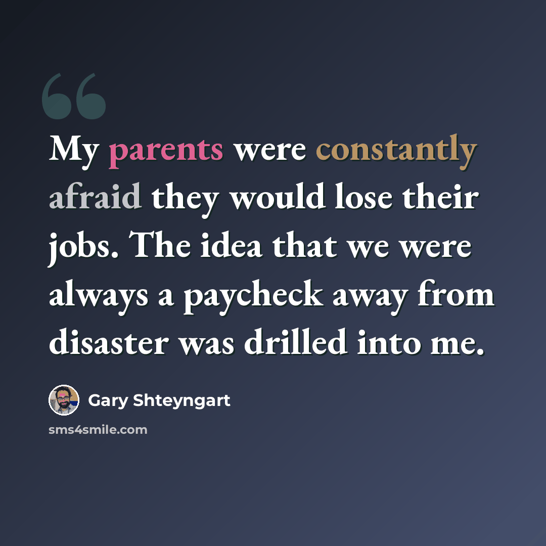 “My parents were constantly afraid they would lose their jobs. The idea that we were always a paycheck away from disaster was drilled into me.” quote by Gary Shteyngart