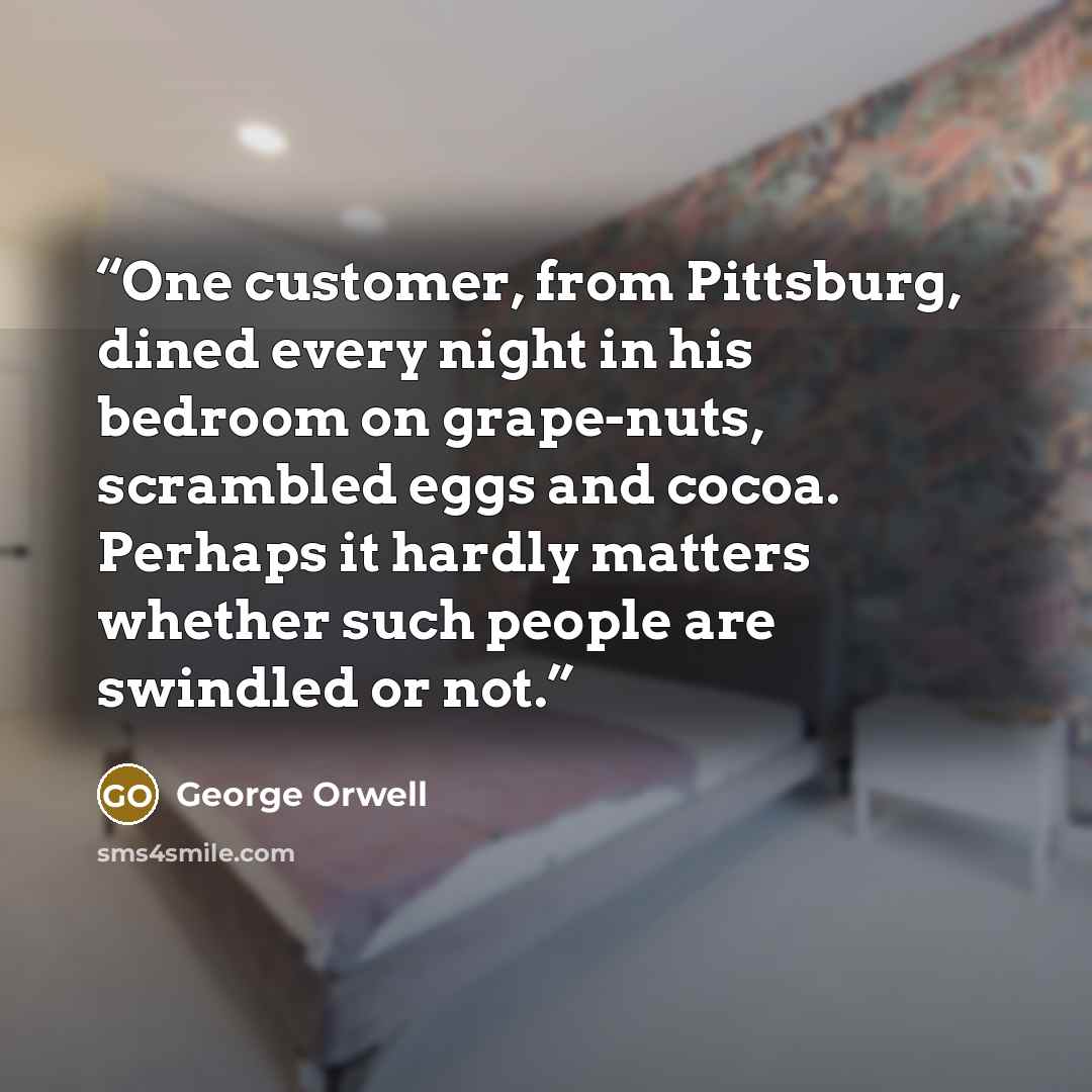 “One customer, from Pittsburg, dined every night in his bedroom on grape-nuts, scrambled eggs and cocoa. Perhaps it hardly matters whether such people are swindled or not.” quote by George Orwell