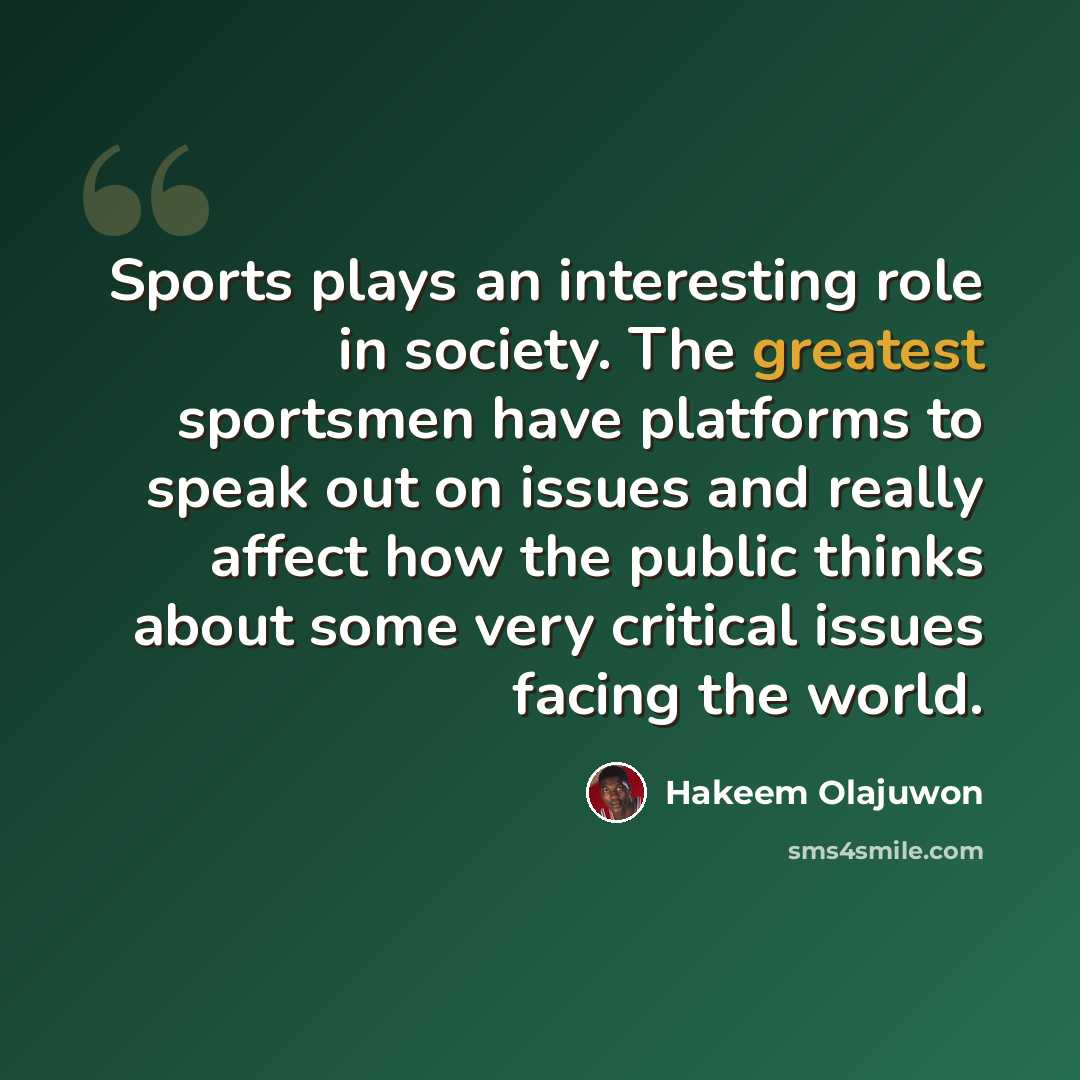 “Sports plays an interesting role in society. The greatest sportsmen have platforms to speak out on issues and really affect how the public thinks about some very critical issues facing the world.” quote by Hakeem Olajuwon