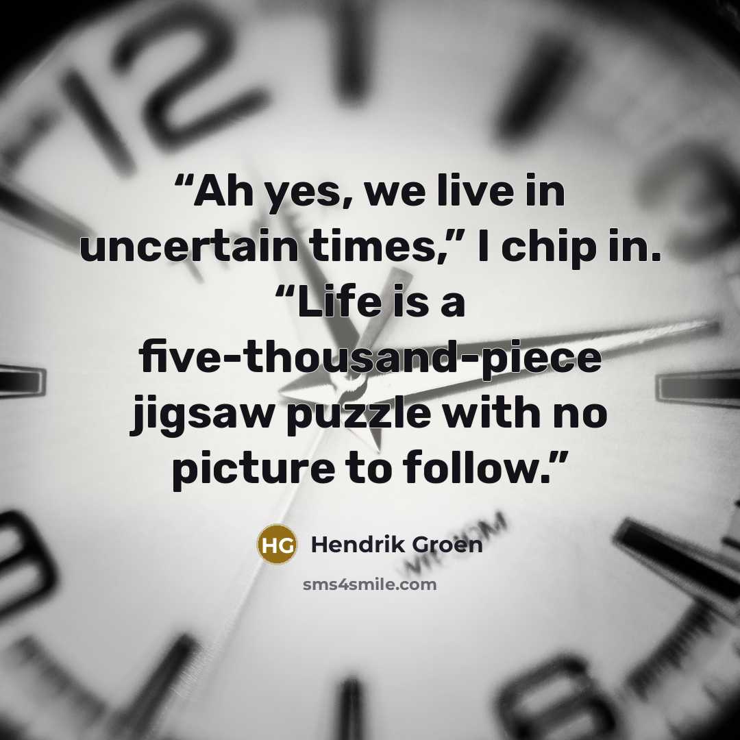 “Ah yes, we live in uncertain times,” I chip in. “Life is a five-thousand-piece jigsaw puzzle with no picture to follow.” quote by Hendrik Groen