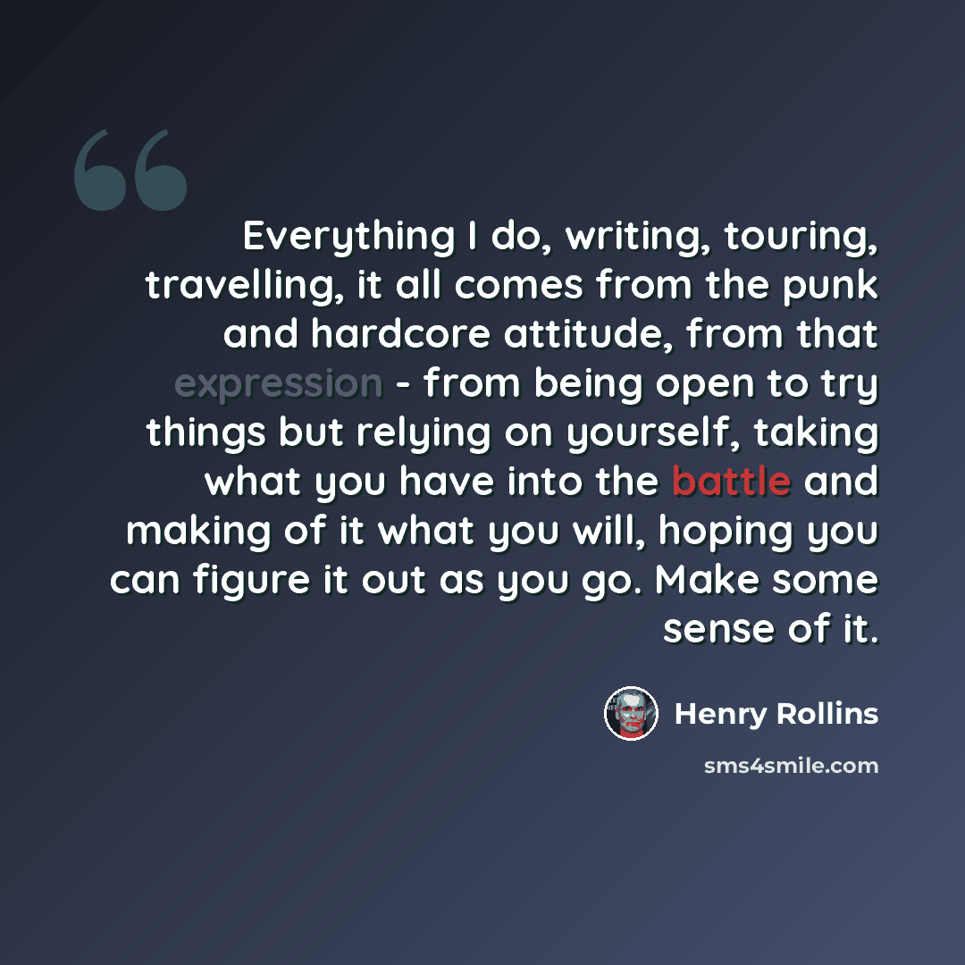 “Everything I do, writing, touring, travelling, it all comes from the punk and hardcore attitude, from that expression - from being open to try things but relying on yourself, taking what you have into the battle and making of it what you will, hoping you can figure it out as you go. Make some…” quote by Henry Rollins
