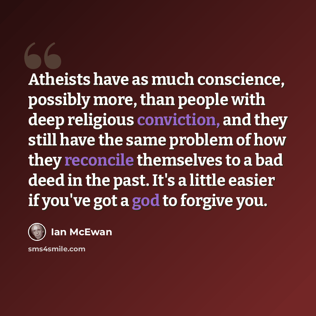 “Atheists have as much conscience, possibly more, than people with deep religious conviction, and they still have the same problem of how they reconcile themselves to a bad deed in the past. It's a little easier if you've got a god to forgive you.” quote by Ian Mcewan