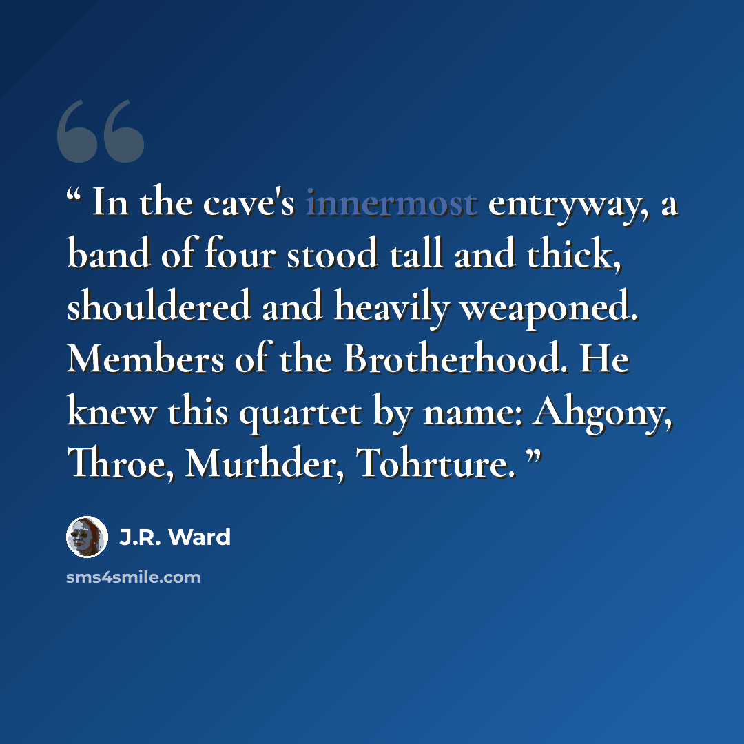 “In the cave's innermost entryway, a band of four stood tall and thick, shouldered and heavily weaponed. Members of the Brotherhood. He knew this quartet by name: Ahgony, Throe, Murhder, Tohrture.” quote by J.R. Ward