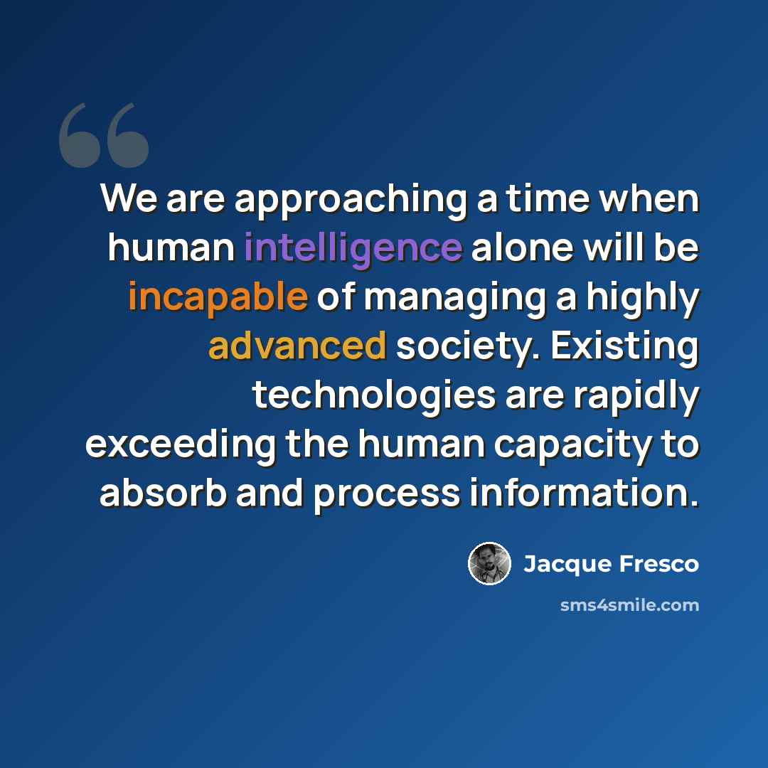 “We are approaching a time when human intelligence alone will be incapable of managing a highly advanced society. Existing technologies are rapidly exceeding the human capacity to absorb and process information.” quote by Jacque Fresco