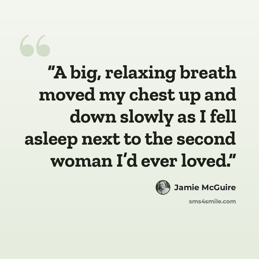 “A big, relaxing breath moved my chest up and down slowly as I fell asleep next to the second woman I’d ever loved.” quote by Jamie McGuire