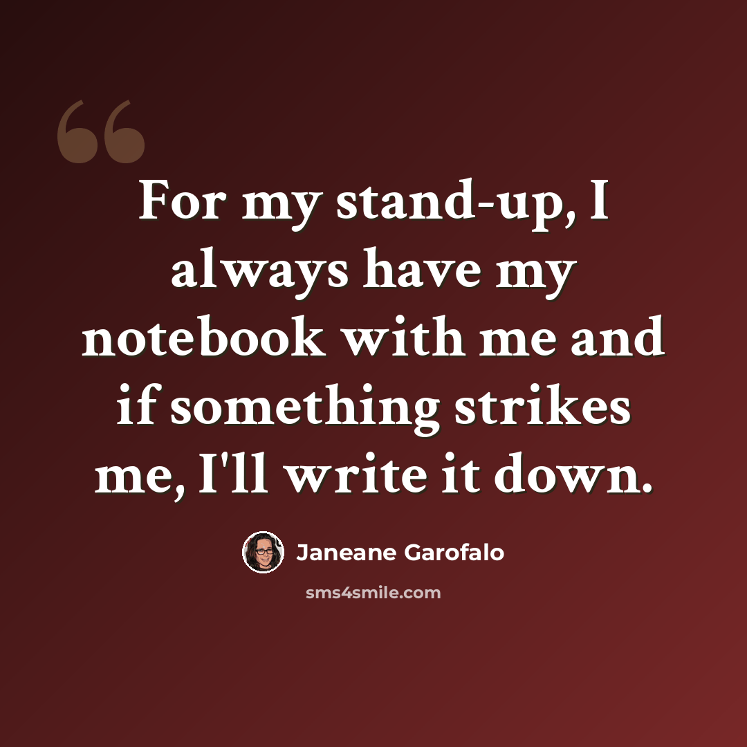 “For my stand-up, I always have my notebook with me and if something strikes me, I'll write it down.” quote by Janeane Garofalo
