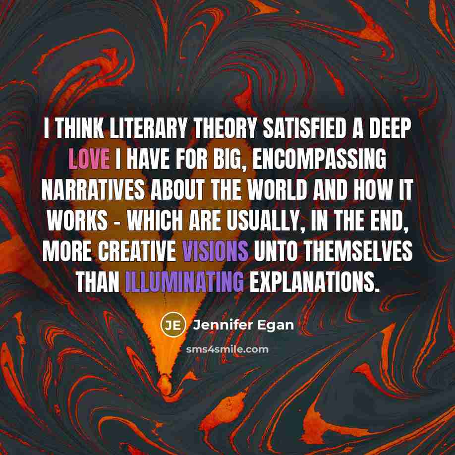 “I think literary theory satisfied a deep love I have for big, encompassing narratives about the world and how it works - which are usually, in the end, more creative visions unto themselves than illuminating explanations.” quote by Jennifer Egan
