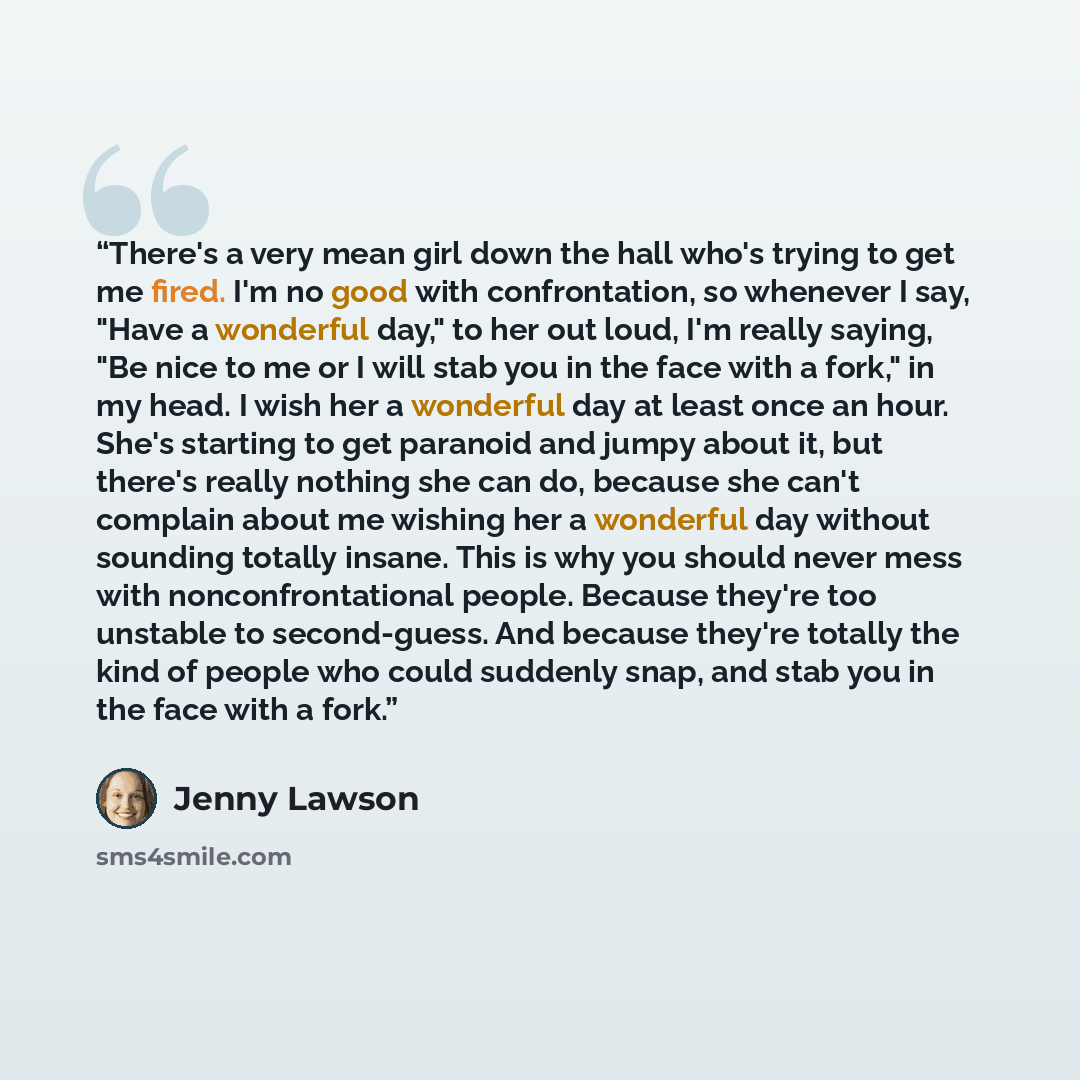 “There's a very mean girl down the hall who's trying to get me fired. I'm no good with confrontation, so whenever I say, "Have a wonderful day," to her out loud, I'm really saying, "Be nice to me or I will stab you in the face with a fork," in my head. I wish her a wonderful day at least once an…” quote by Jenny Lawson