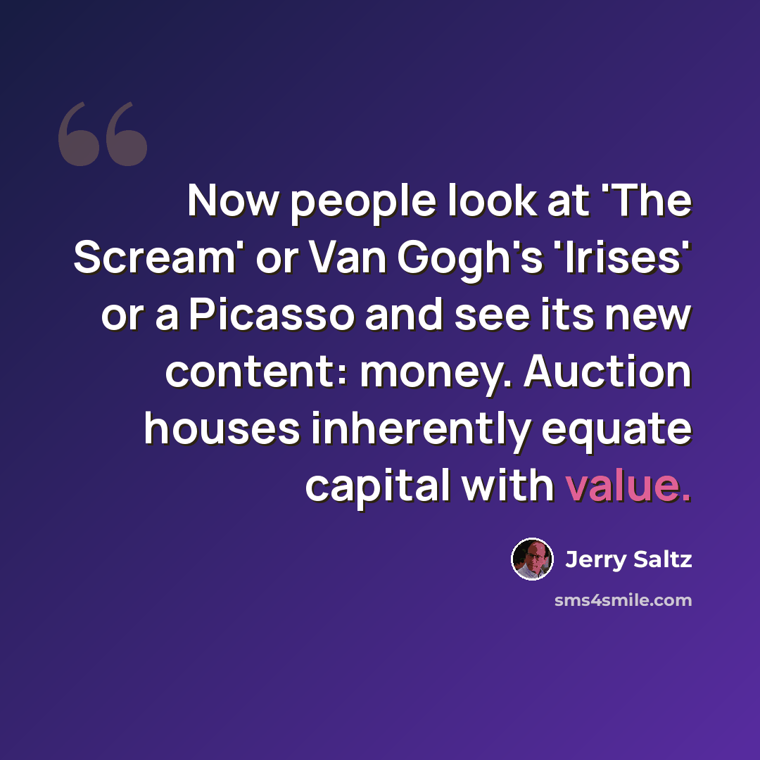 “Now people look at 'The Scream' or Van Gogh's 'Irises' or a Picasso and see its new content: money. Auction houses inherently equate capital with value.” quote by Jerry Saltz