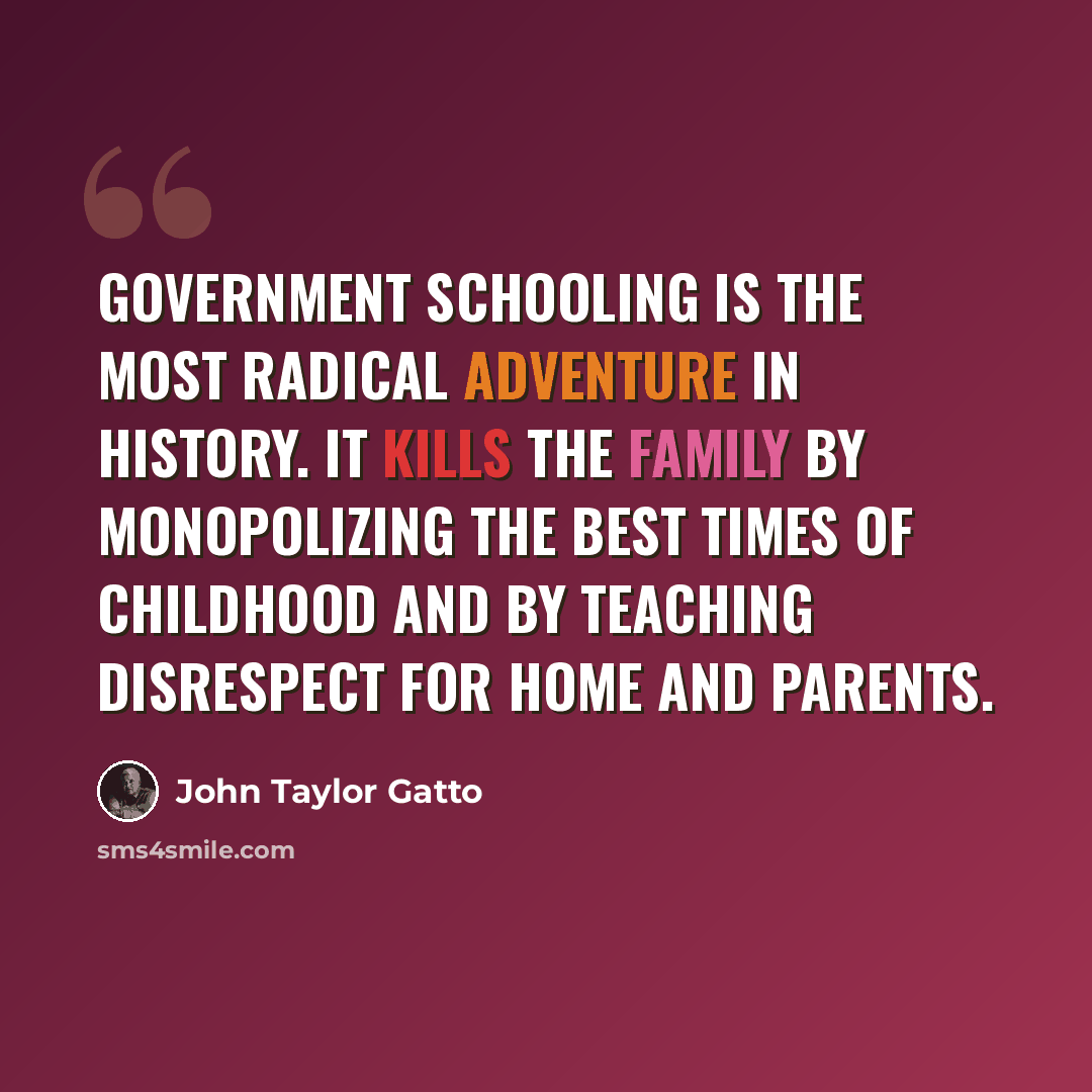 “Government schooling is the most radical adventure in history. It kills the family by monopolizing the best times of childhood and by teaching disrespect for home and parents.” quote by John Taylor Gatto