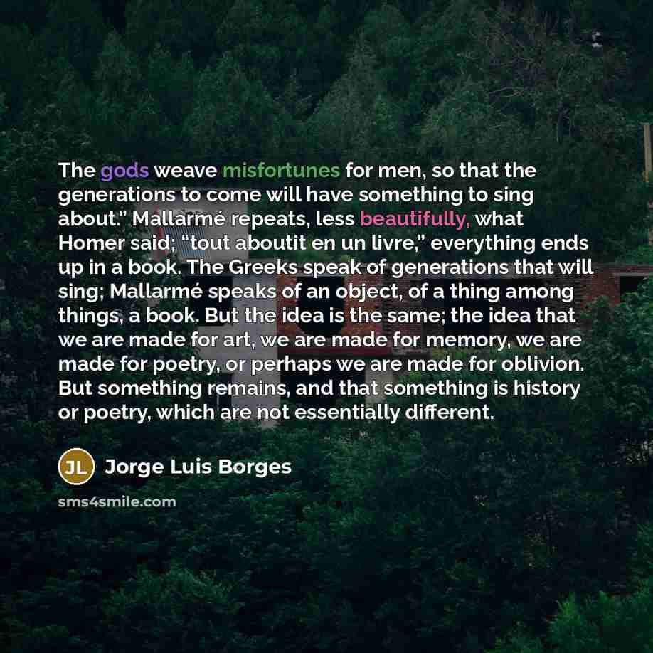 “The gods weave misfortunes for men, so that the generations to come will have something to sing about.” Mallarmé repeats, less beautifully, what Homer said; “tout aboutit en un livre,” everything ends up in a book. The Greeks speak of generations that will sing; Mallarmé speaks of an object, of a…” quote by Jorge Luis Borges