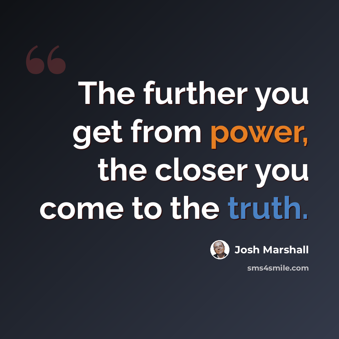 “The further you get from power, the closer you come to the truth.” quote by Josh Marshall
