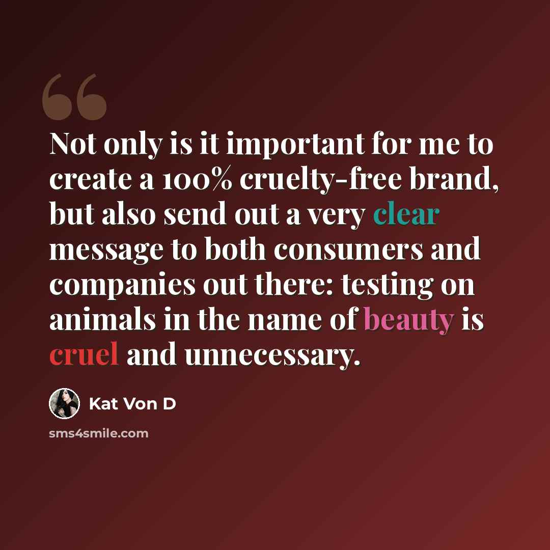 “Not only is it important for me to create a 100% cruelty-free brand, but also send out a very clear message to both consumers and companies out there: testing on animals in the name of beauty is cruel and unnecessary.” quote by Kat Von D
