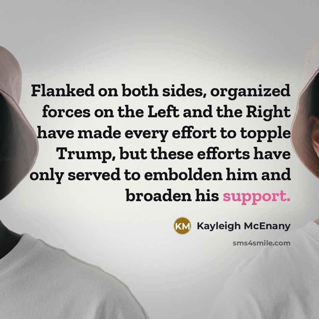 “Flanked on both sides, organized forces on the Left and the Right have made every effort to topple Trump, but these efforts have only served to embolden him and broaden his support.” quote by Kayleigh McEnany
