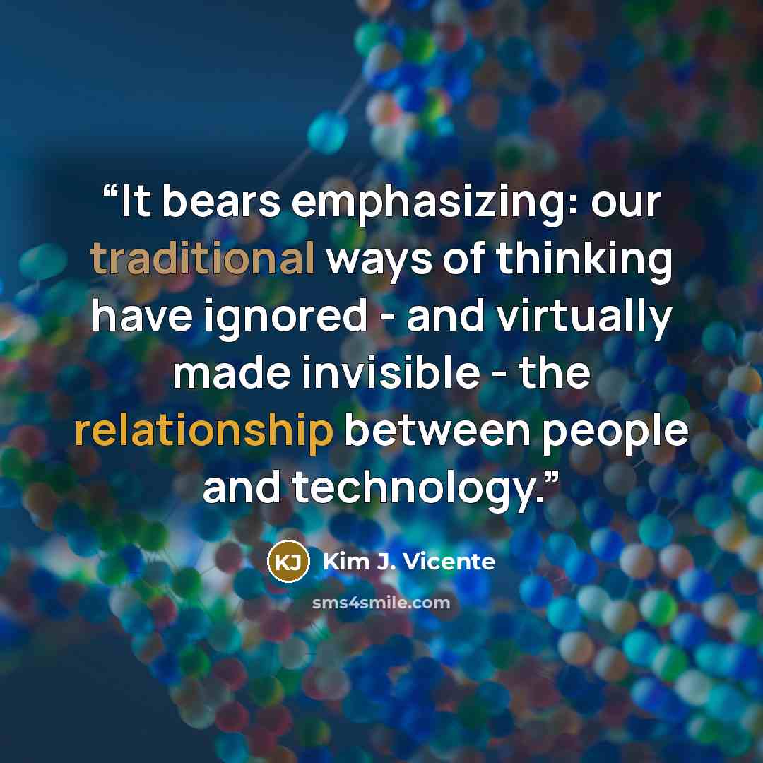 “It bears emphasizing: our traditional ways of thinking have ignored - and virtually made invisible - the relationship between people and technology.” quote by Kim J. Vicente