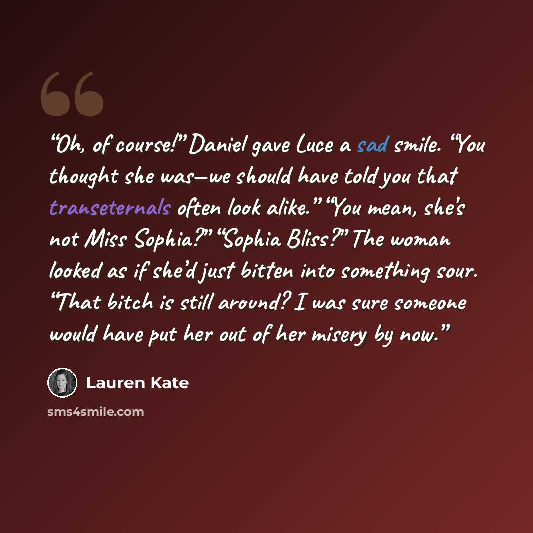 “Oh, of course!” Daniel gave Luce a sad smile. “You thought she was—we should have told you that transeternals often look alike.” “You mean, she’s not Miss Sophia?” “Sophia Bliss?” The woman looked as if she’d just bitten into something sour. “That bitch is still around? I was sure someone would…” quote by Lauren Kate