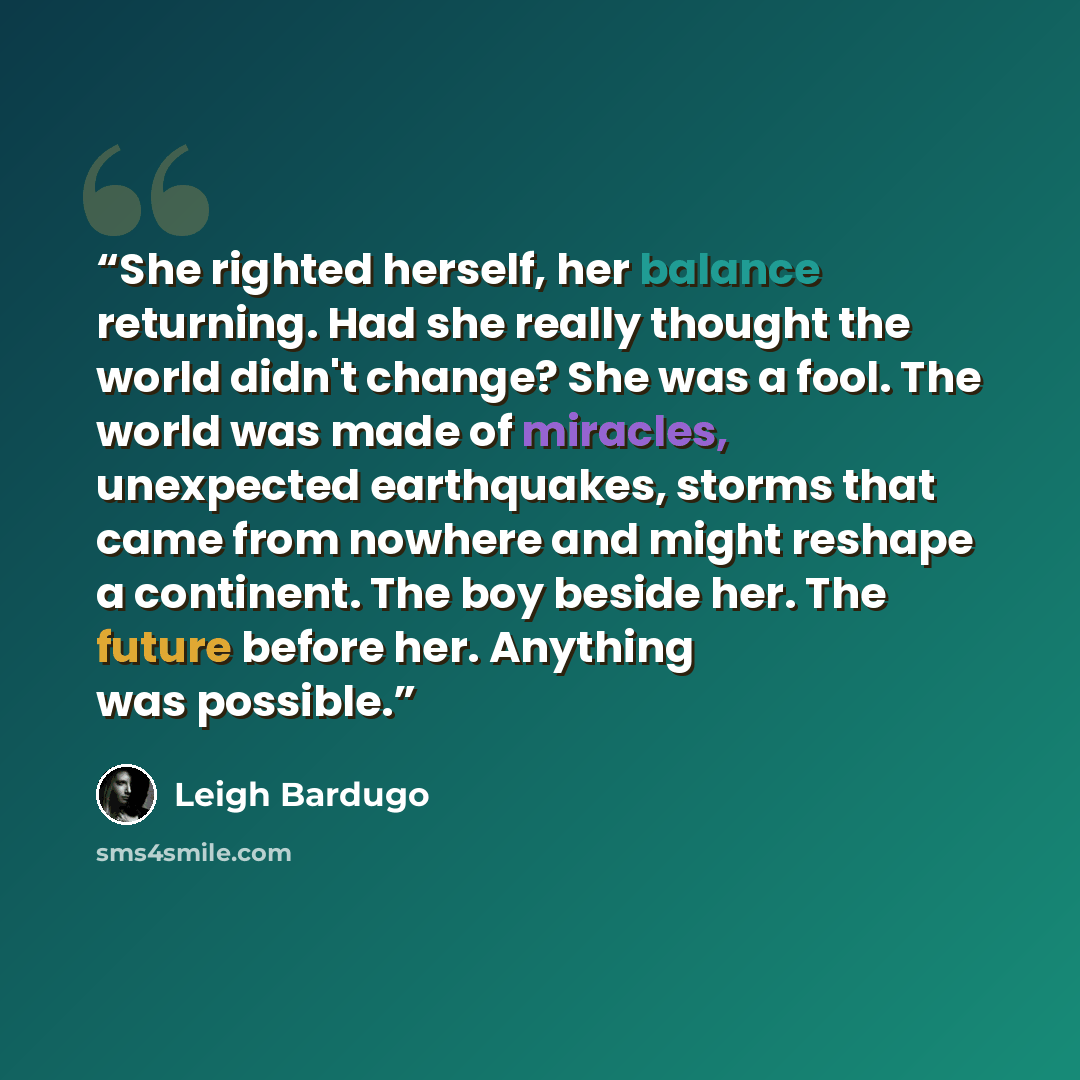 “She righted herself, her balance returning. Had she really thought the world didn't change? She was a fool. The world was made of miracles, unexpected earthquakes, storms that came from nowhere and might reshape a continent. The boy beside her. The future before her. Anything was possible.” quote by Leigh Bardugo
