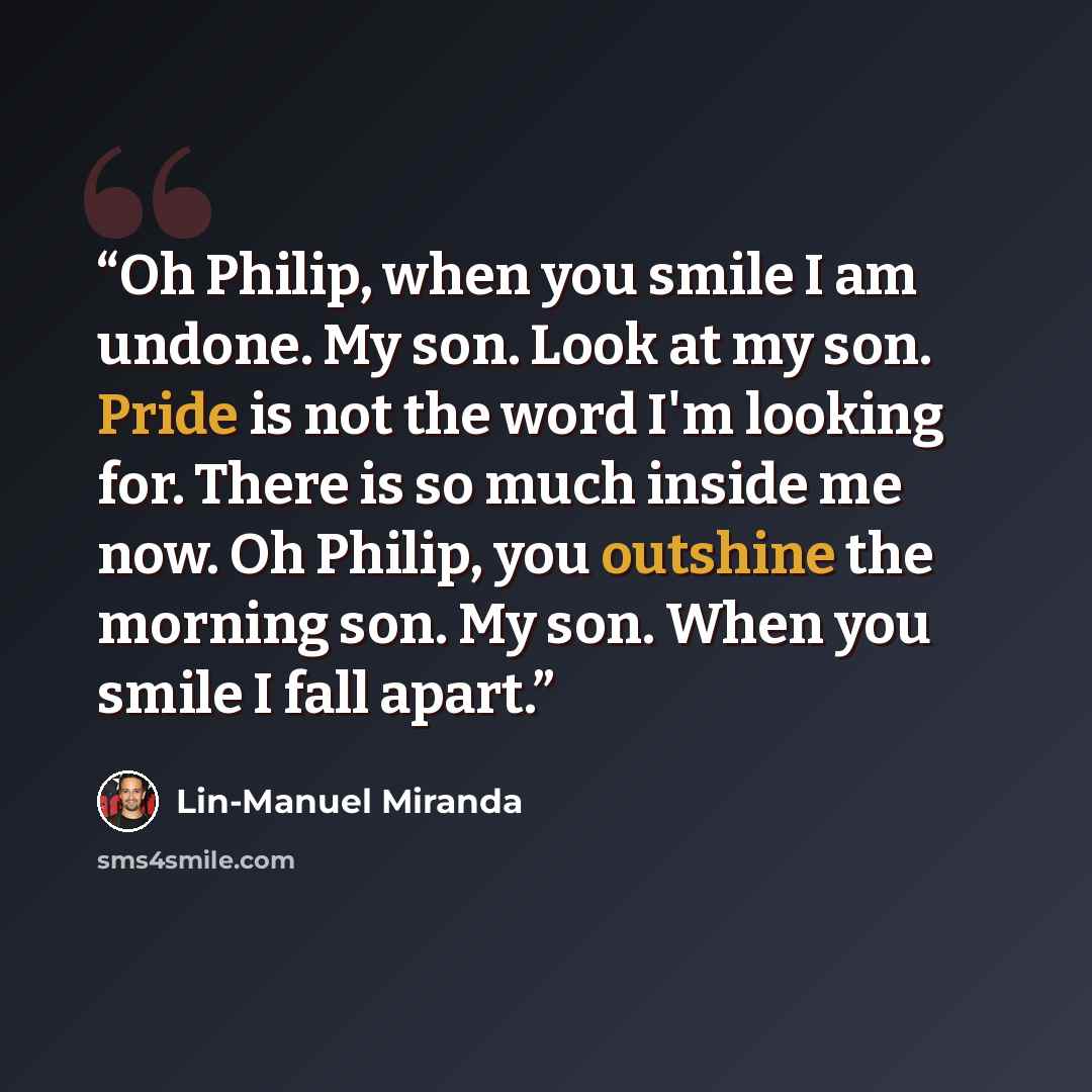 “Oh Philip, when you smile I am undone. My son. Look at my son. Pride is not the word I'm looking for. There is so much inside me now. Oh Philip, you outshine the morning son. My son. When you smile I fall apart.” quote by Lin-Manuel Miranda