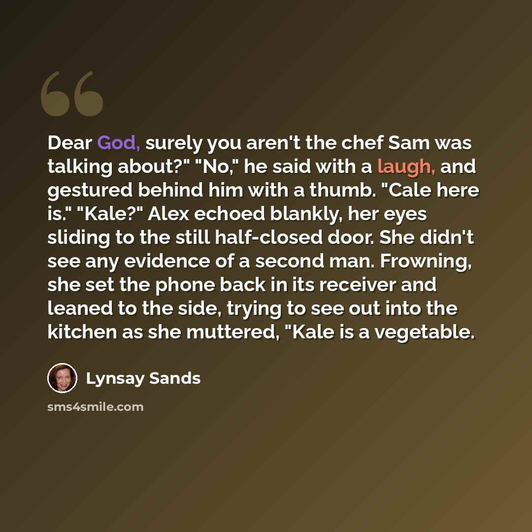 “Dear God, surely you aren't the chef Sam was talking about?" "No," he said with a laugh, and gestured behind him with a thumb. "Cale here is." "Kale?" Alex echoed blankly, her eyes sliding to the still half-closed door. She didn't see any evidence of a second man. Frowning, she set the phone back…” quote by Lynsay Sands