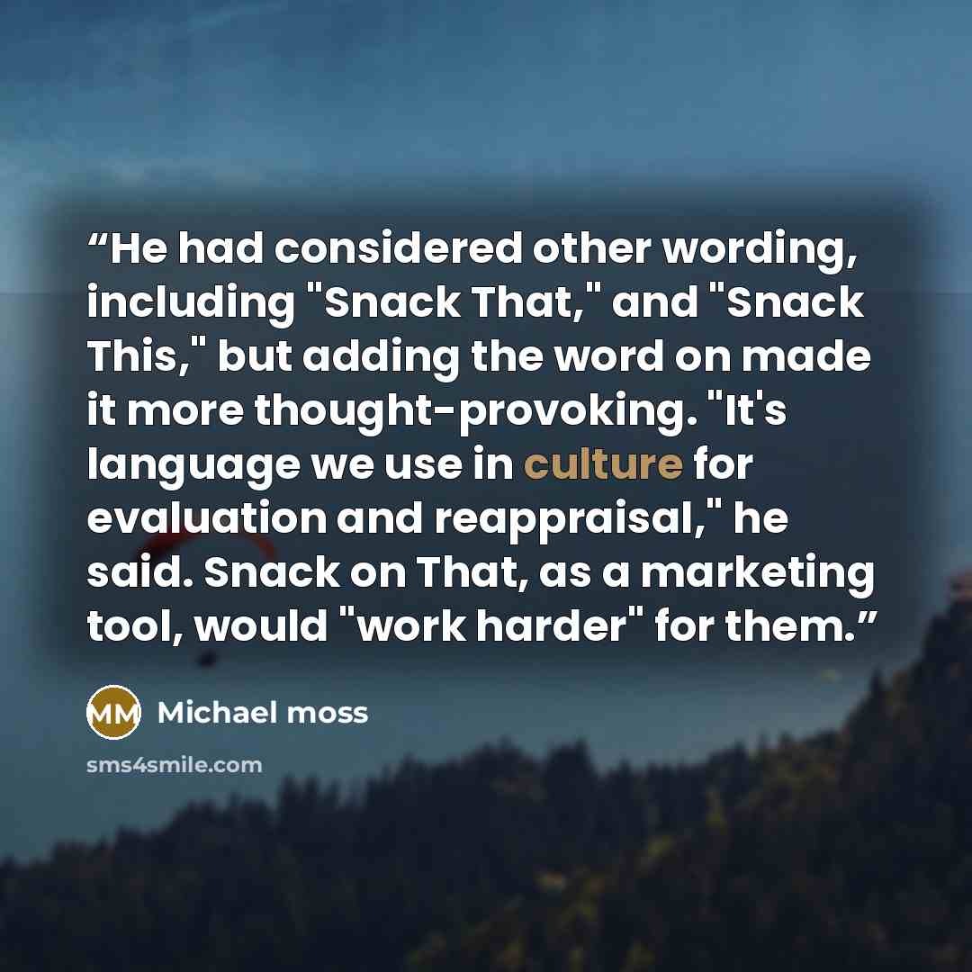 “He had considered other wording, including "Snack That," and "Snack This," but adding the word on made it more thought-provoking. "It's language we use in culture for evaluation and reappraisal," he said. Snack on That, as a marketing tool, would "work harder" for them.” quote by Michael moss