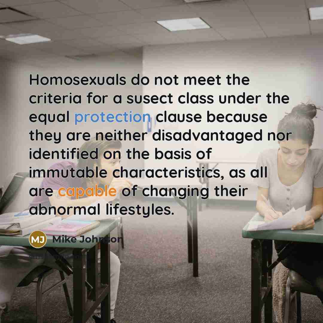 “Homosexuals do not meet the criteria for a susect class under the equal protection clause because they are neither disadvantaged nor identified on the basis of immutable characteristics, as all are capable of changing their abnormal lifestyles.” quote by Mike Johnson